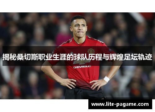 揭秘桑切斯职业生涯的球队历程与辉煌足坛轨迹