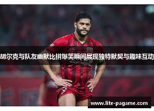 胡尔克与队友幽默比拼爆笑瞬间展现独特默契与趣味互动